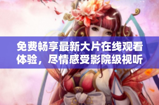 免费畅享最新大片在线观看体验，尽情感受影院级视听盛宴
