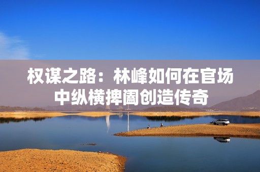 权谋之路：林峰如何在官场中纵横捭阖创造传奇
