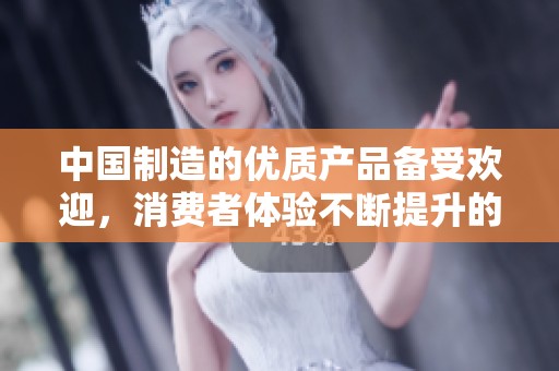 中国制造的优质产品备受欢迎，消费者体验不断提升的秘密探索