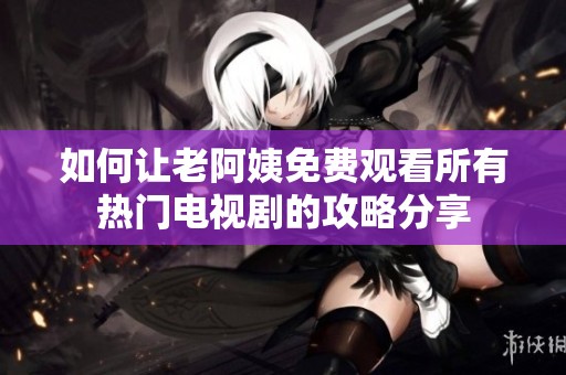 如何让老阿姨免费观看所有热门电视剧的攻略分享