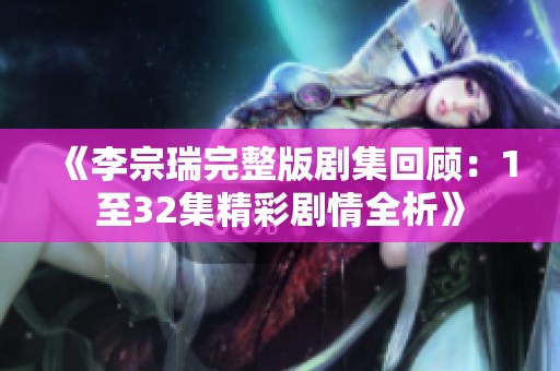 《李宗瑞完整版剧集回顾：1至32集精彩剧情全析》