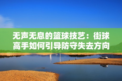 无声无息的篮球技艺：街球高手如何引导防守失去方向感