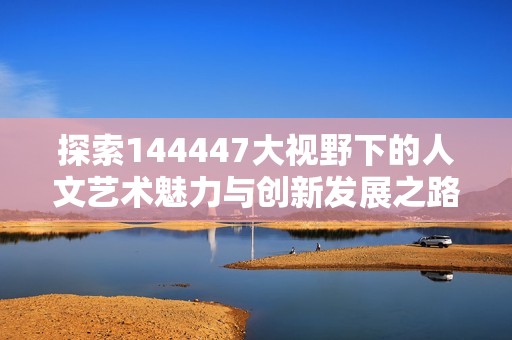 探索144447大视野下的人文艺术魅力与创新发展之路