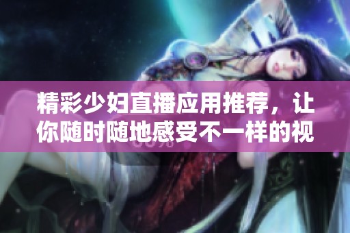 精彩少妇直播应用推荐，让你随时随地感受不一样的视听盛宴