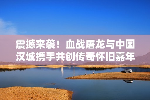 震撼来袭！血战屠龙与中国汉城携手共创传奇怀旧嘉年华盛典