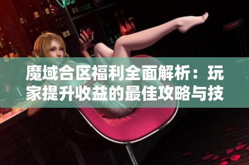 魔域合区福利全面解析：玩家提升收益的最佳攻略与技巧