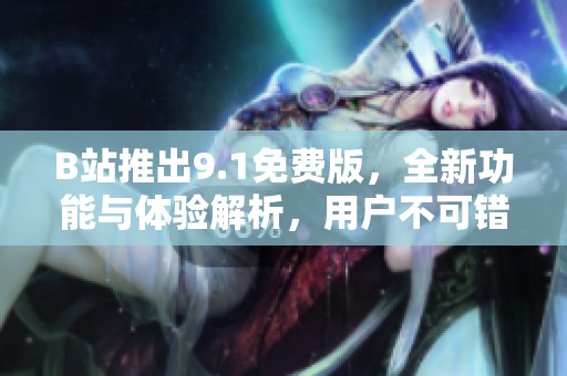 B站推出9.1免费版，全新功能与体验解析，用户不可错过的升级详情