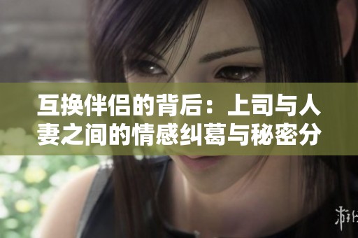 互换伴侣的背后：上司与人妻之间的情感纠葛与秘密分享