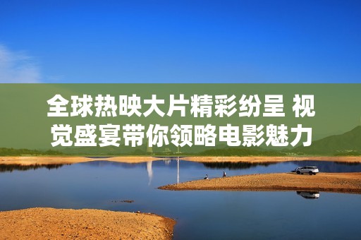 全球热映大片精彩纷呈 视觉盛宴带你领略电影魅力