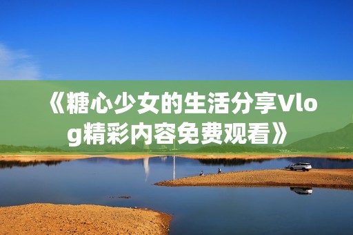 《糖心少女的生活分享Vlog精彩内容免费观看》