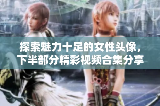 探索魅力十足的女性头像，下半部分精彩视频合集分享