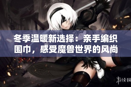 冬季温暖新选择：亲手编织围巾，感受魔兽世界的风尚魅力