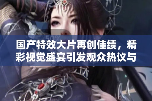 国产特效大片再创佳绩，精彩视觉盛宴引发观众热议与期待