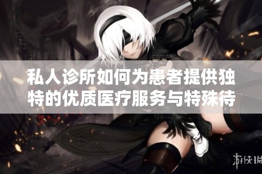 私人诊所如何为患者提供独特的优质医疗服务与特殊待遇解析