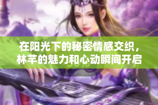 在阳光下的秘密情感交织，林芊的魅力和心动瞬间开启的传奇故事