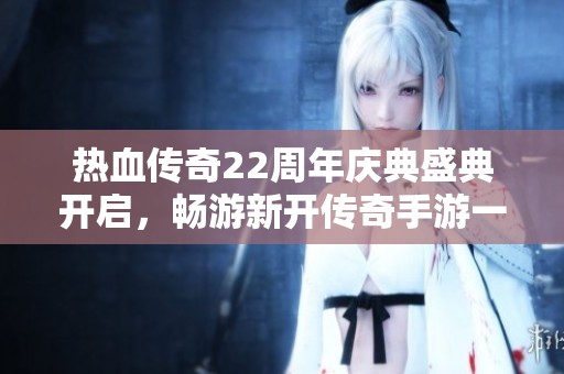 热血传奇22周年庆典盛典开启，畅游新开传奇手游一区超变玛法世界