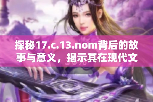 探秘17.c.13.nom背后的故事与意义，揭示其在现代文化中的重要性和影响力