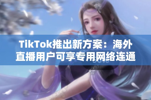 TikTok推出新方案：海外直播用户可享专用网络连通服务