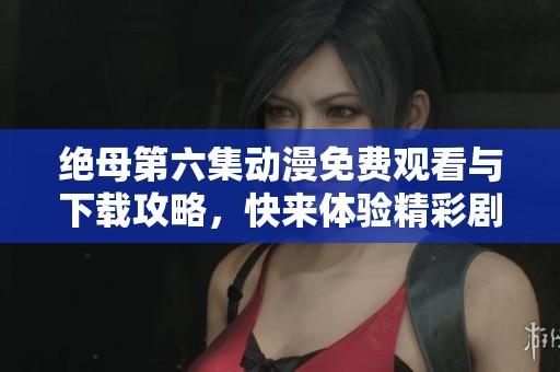 绝母第六集动漫免费观看与下载攻略，快来体验精彩剧情吧