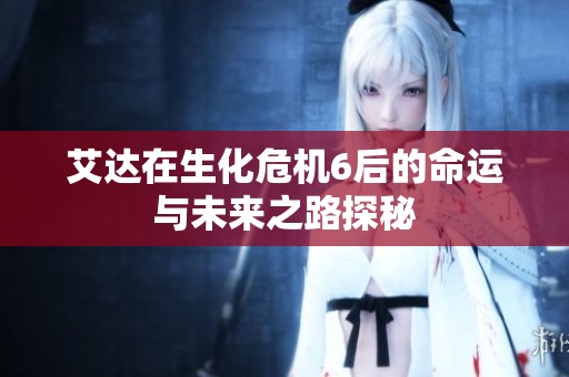 艾达在生化危机6后的命运与未来之路探秘