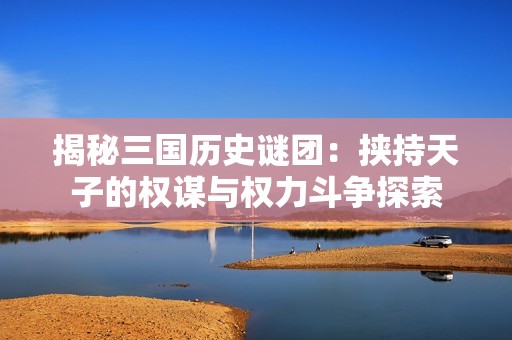 揭秘三国历史谜团：挟持天子的权谋与权力斗争探索