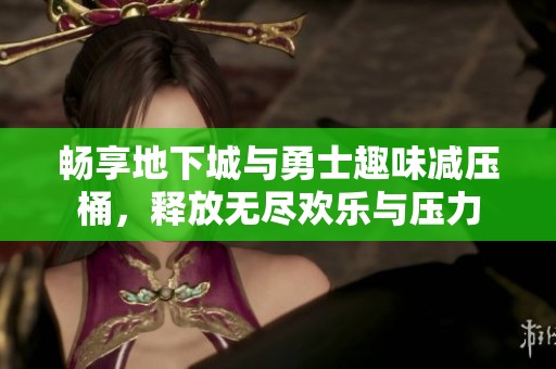 畅享地下城与勇士趣味减压桶，释放无尽欢乐与压力