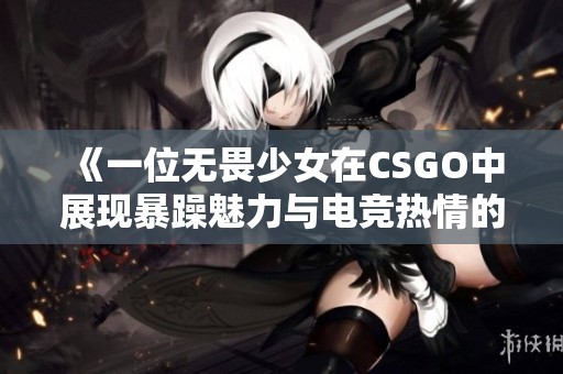 《一位无畏少女在CSGO中展现暴躁魅力与电竞热情的故事》