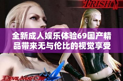 全新成人娱乐体验69国产精品带来无与伦比的视觉享受与刺激感受