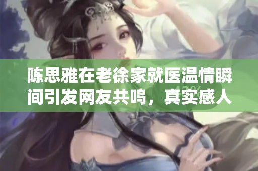 陈思雅在老徐家就医温情瞬间引发网友共鸣，真实感人的医疗故事