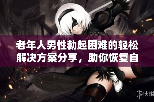 老年人男性勃起困难的轻松解决方案分享，助你恢复自信和活力