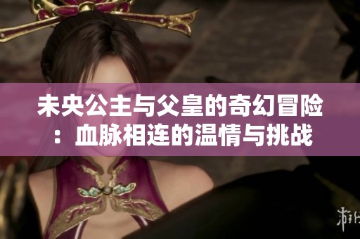 未央公主与父皇的奇幻冒险：血脉相连的温情与挑战