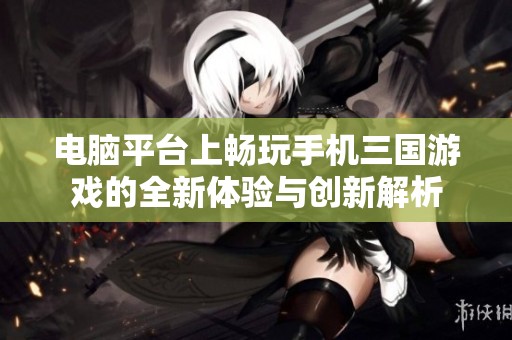 电脑平台上畅玩手机三国游戏的全新体验与创新解析