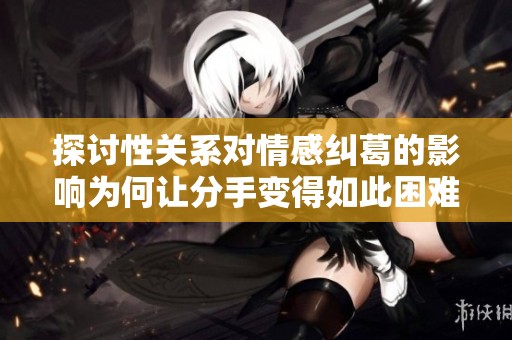 探讨性关系对情感纠葛的影响为何让分手变得如此困难