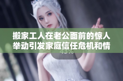 搬家工人在老公面前的惊人举动引发家庭信任危机和情感波澜