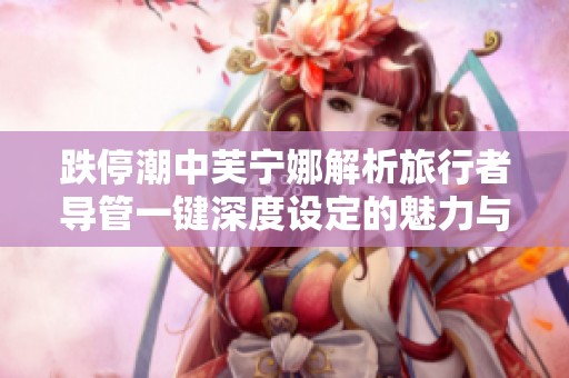 跌停潮中芙宁娜解析旅行者导管一键深度设定的魅力与影响