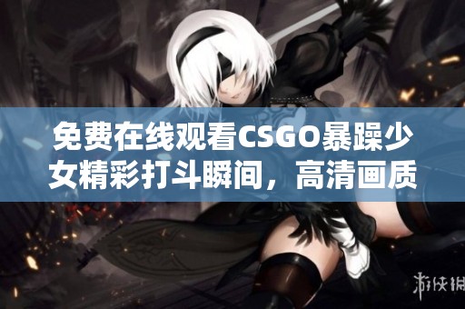 免费在线观看CSGO暴躁少女精彩打斗瞬间，高清画质不容错过