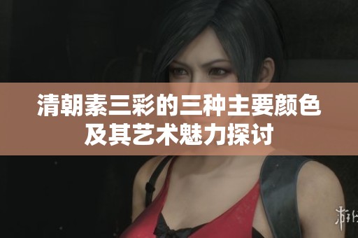 清朝素三彩的三种主要颜色及其艺术魅力探讨