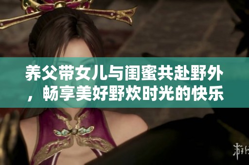 养父带女儿与闺蜜共赴野外，畅享美好野炊时光的快乐故事