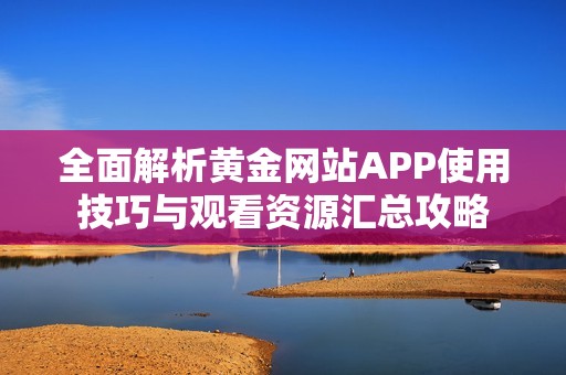 全面解析黄金网站APP使用技巧与观看资源汇总攻略