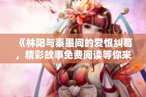 《林阳与秦墨间的爱恨纠葛，精彩故事免费阅读等你来探索》