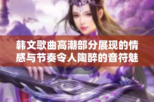 韩文歌曲高潮部分展现的情感与节奏令人陶醉的音符魅力