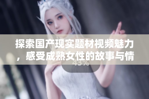 探索国产现实题材视频魅力，感受成熟女性的故事与情感深度