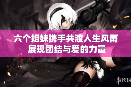 六个姐妹携手共渡人生风雨 展现团结与爱的力量