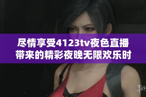 尽情享受4123tv夜色直播带来的精彩夜晚无限欢乐时光
