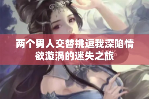 两个男人交替挑逗我深陷情欲漩涡的迷失之旅