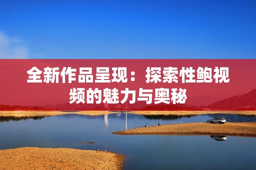 全新作品呈现：探索性鲍视频的魅力与奥秘