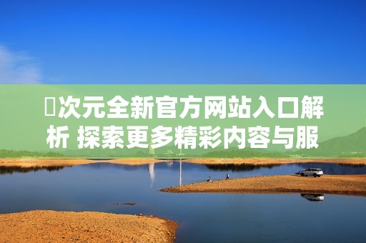 囧次元全新官方网站入口解析 探索更多精彩内容与服务