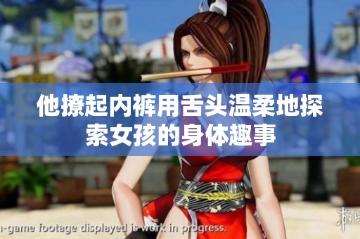 他撩起内裤用舌头温柔地探索女孩的身体趣事