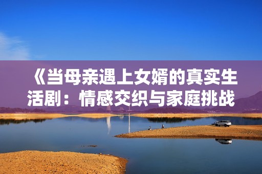《当母亲遇上女婿的真实生活剧：情感交织与家庭挑战》