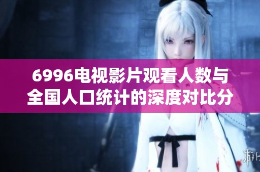 6996电视影片观看人数与全国人口统计的深度对比分析
